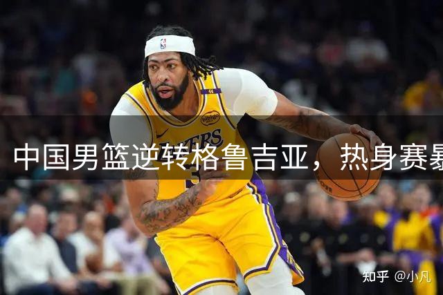 中国男篮逆转格鲁吉亚，热身赛暴露重大隐患