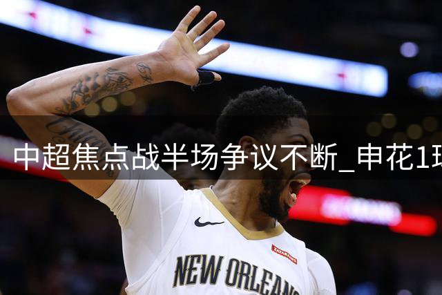 中超焦点战半场争议不断 申花1球领先浙江VAR判罚引热议