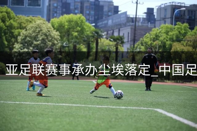 亚足联赛事承办尘埃落定 中国足协加速U16国足主帅遴选