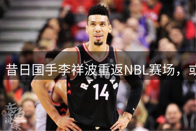 昔日国手李祥波重返NBL赛场，或将助力贵州猛龙冲击CBA