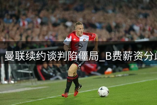 曼联续约谈判陷僵局 B费薪资分歧引豪门觊觎