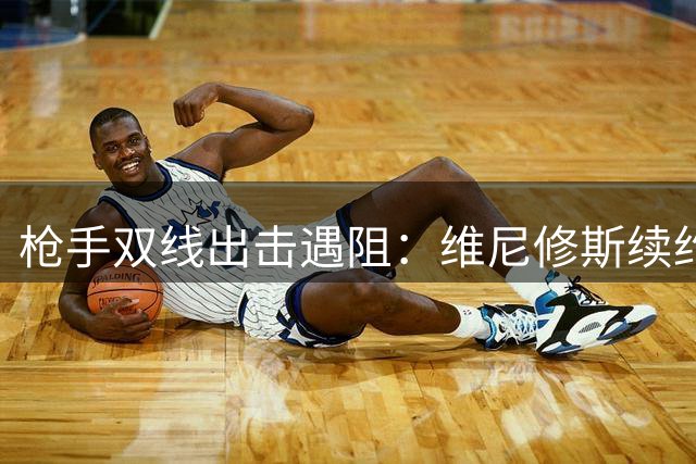 枪手双线出击遇阻：维尼修斯续约在即 巴尔科拉决意告别巴黎