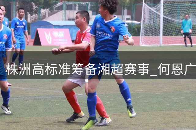 株洲高标准筹备"湘超"赛事 何恩广强调安全精彩两不误