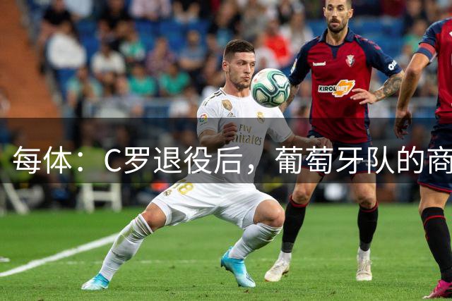 每体：C罗退役后，葡萄牙队的商业影响力可能大幅下滑
