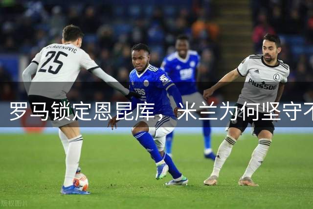 罗马锁定恩昆库，米兰为何坚守不放？