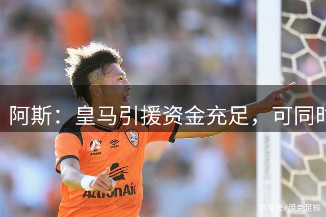阿斯：皇马引援资金充足，可同时推进前场、中场和中后卫引援