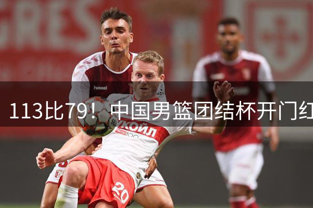 113比79！中国男篮团结杯开门红，郭士强带队大胜喀麦隆